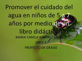 Promover el cuidado del
 agua en niños de 5 a 7
 años por medio de un
    libro didáctico
   MARIA CAMILA RAMÍREZ OROZCO
             ONCE C
       PROYECTO DE GRADO
 
