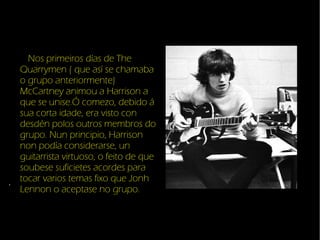 Nos primeiros das de The Quarrymen ( que as se chamaba o grupo anteriormente) McCartney animou a Harrison a que se unise.? comezo, debido  sua corta idade, era visto con desdn polos outros membros do grupo. Nun principio, Harrison non poda considerarse, un guitarrista virtuoso, o feito de que soubese suficietes acordes para tocar varios temas fixo que Jonh Lennon o aceptase no grupo. . 
