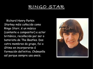 RINGO STAR Richard Henry Parkin Starkey mis co?ecido como Ringo Starr,  un msico (cantante e compositor) e actor britnico, reco?ecido por ser o baterista de The Beatles. Dos catro membros do grupo, foi o ltimo en incorporarse  formacin definitiva. Chmanlle as porque sempre usa aneis. 