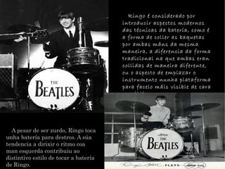 A pesar de ser zurdo, Ringo toca unha batera para destros. A sa tendencia a dirixir o ritmo coa man esquerda contribuiu ao distintivo estilo de tocar a batera de Ringo. Ringo  considerado por introducir aspectos modernos das tcnicas da batera, como  a forma de coller as baquetas por ambas mns da mesma maneira, a diferencia da forma tradicional na que ambas eran collidas de maneira diferente, ou o aspecto de emplazar o instrumento nunha plataforma para facelo mis visible de cara ao pblico. 