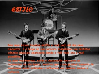 ESTILO Nos seus inicios tocaban skiffle e rock and roll dos anos cincuenta. A o longo da sa carreira traballaron con distintos xneros musicais abarcando dende o folk rock ata o rock picodlico. As sas vestimentas, estilo e declaracin marcaron as tendencias da sa poca, mentres que o seu gradual aumento da conciencia social extendeu a influencia nos cambios sociais e culturais. 
