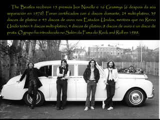 The Beatles recibiron 15 premios Ivor Novello e 16 Grammys (6 despois da sa separacin en 1970). Foron certificados con 6 discos diamante, 24 multi-platino, 39 discos de platino e 45 discos de ouro nos Estados Unidos, mentres que no Reino Unido te?en 4 discos multi-platino, 4 discos de platino, 8 discos de ouro e un disco de prata. O grupo fui introducido no Saln da Fama do Rock and Roll en 1988. 