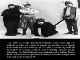 No 2008 a revista Billboard publicou unha lista dos 100 mellores artistas con maiores ventas de sencillos, e os Beatles atopronse no posto nmero un. No 2009 a Recording Industry Association of America certificou que os Beatles lograran vender mis discos nos Estados Unidos que calquera outro artista. Tamn foron incluidos na recopilacin da revista Time das 100 personas mis influintes do sculo XX. 