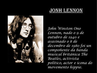 JONH LENNON John Winston Ono Lennon, nado o 9 de outubro de 1940 e asasinado o 8 de decembro de 1980 foi un compo?ente da banda musical britnica The Beatles, activista poltico, actor e icona do movemento hippie. 
