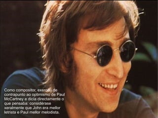 Como compositor, exerceu de contrapunto ao optimismo de Paul McCartney e dica directamente o que pensaba: considrase xeralmente que John era mellor letrista e Paul mellor melodista. 