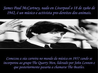 James Paul McCartney, nado en Liverpool o 18 de xu?o de 1942,  un msico e activista pro-dereitos dos animais. Comezou a sa carreira no mundo da msica en 1957 cando se incorporou ao grupo The Quarry Men, liderado por John Lennon e que posteriormente pasara a chamarse The Beatles. 