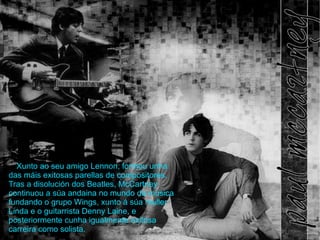 Xunto ao seu amigo Lennon, formou unha das mis exitosas parellas de compositores. Tras a disolucin dos Beatles, McCartney continuou a sa andaina no mundo da msica fundando o grupo Wings, xunto  sa muller Linda e o guitarrista Denny Laine, e posteriormente cunha igualmente exitosa carreira como solista. 