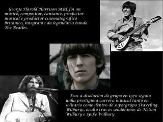 George Harold Harrison MBE foi un msico, compositor, cantante, productor musical e productor cinematogrfico britnico, integrante da legendaria banda The Beatles. Tras a disolucin do grupo en 1970 seguu unha prestigiosa carrera musical tanto en solitario como dentro do supergrupo Traveling Wilburys, oculto tras os seudnimos de Nelson Wilbury e Spike Wilbury. 