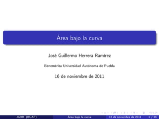 Área bajo la curva

                José Guillermo Herrera Ramírez

              Benemérita Universidad Autónoma de Puebla


                    16 de noviembre de 2011




JGHR (BUAP)                Área bajo la curva      16 de noviembre de 2011   1 / 35
 