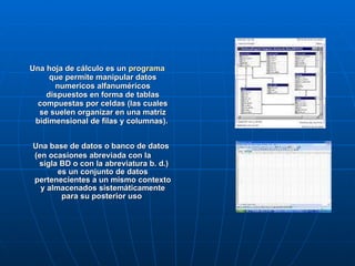 Una hoja de cálculo es un  programa  que permite manipular datos numericos alfanuméricos dispuestos en forma de tablas compuestas por celdas (las cuales se suelen organizar en una matriz bidimensional de filas y columnas).   Una base de datos o banco de datos (en ocasiones abreviada con la  sigla BD o con la abreviatura b. d.) es un conjunto de datos pertenecientes a un mismo contexto y almacenados sistemáticamente para su posterior uso  
