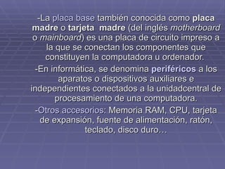 -La  placa base  también conocida como  placa madre  o  tarjeta  madre  (del inglés  motherboard  o  mainboard ) es una placa de circuito impreso a la que se conectan los componentes que constituyen la computadora u ordenador.  -En informática, se denomina  periféricos  a los aparatos o dispositivos auxiliares e independientes conectados a la unidadcentral de procesamiento de una computadora. - Otros accesorios : Memoria RAM, CPU, tarjeta de expansión, fuente de alimentación, ratón, teclado, disco duro… 