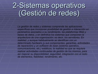 2-Sistemas operativos (Gestión de redes) La gestión de redes y sistemas comprende las aplicaciones específicas que incorporan posibilidad de gestión e interacción en parámetros asociados a su rendimiento, las plataformas Web y bases de datos, y en definitiva los sistemas que componen la arquitectura de una organización; es decir, los servidores. En realidad, y aunque habitualmente se identifican con un determinado hardware (y sus componentes, garantías, actividades de reparación) y un software de base (sistema operativo, comunicaciones, etc.) estáticos, la realidad es que se requiere realizar actividades continuadas de gestión de los mismos, para así mejorar su disponibilidad, seguridad, integración con el resto de elementos, fiabilidad, rendimiento, etc. 