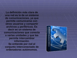 La definición más clara de una red es la de un sistema de comunicaciones, ya que permite comunicarse con otros usuarios y compartir archivos y periféricos. Es decir es un sistema de comunicaciones que conecta a varias unidades y que les permite intercambiar información. Se entiende por red al conjunto interconectado de ordenadores autómomos. 
