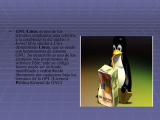 GNU/Linux  es uno de los términos empleados para referirse a la combinación del núcleo o  kernel  libre similar a Unix denominado  Linux , que es usado con herramientas de sistema GNU. Su desarrollo es uno de los ejemplos más prominentes de software libre; todo su código fuente puede ser utilizado, modificado y redistribuido libremente por cualquiera bajo los términos de la GPL ( L icencia  P ública  G eneral de GNU) 