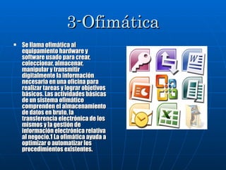 3-Ofimática Se llama ofimática al equipamiento hardware y software usado para crear, coleccionar, almacenar, manipular y transmitir digitalmente la información necesaria en una oficina para realizar tareas y lograr objetivos básicos. Las actividades básicas de un sistema ofimático comprenden el almacenamiento de datos en bruto, la transferencia electrónica de los mismos y la gestión de información electrónica relativa al negocio.1 La ofimática ayuda a optimizar o automatizar los procedimientos existentes. 