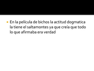    En la película de bichos la actitud dogmatica
    la tiene el saltamontes ya que creía que todo
    lo que afirmaba era verdad
 