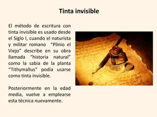 Tinta invisible

El método de escritura con
tinta invisible es usado desde
el Siglo I, cuando el naturista
y militar romano “Plinio el
Viejo” describe en su obra
llamada “historia natural”
como la sabia de la planta
“Tithymallus” podía usarse
como tinta invisible.

Posteriormente en la edad
media, vuelve a emplearse
esta técnica nuevamente.
 