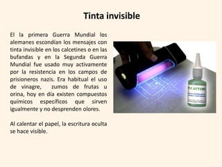 Tinta invisible
El la primera Guerra Mundial los
alemanes escondían los mensajes con
tinta invisible en los calcetines o en las
bufandas y en la Segunda Guerra
Mundial fue usado muy activamente
por la resistencia en los campos de
prisioneros nazis. Era habitual el uso
de vinagre,       zumos de frutas u
orina, hoy en día existen compuestos
químicos específicos que sirven
igualmente y no desprenden olores.

Al calentar el papel, la escritura oculta
se hace visible.
 