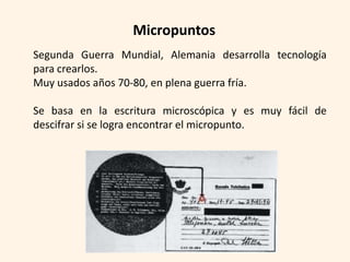 Micropuntos
Segunda Guerra Mundial, Alemania desarrolla tecnología
para crearlos.
Muy usados años 70-80, en plena guerra fría.

Se basa en la escritura microscópica y es muy fácil de
descifrar si se logra encontrar el micropunto.
 