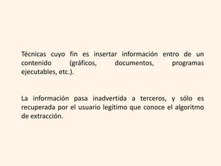 Técnicas cuyo fin es insertar información entro de un
contenido        (gráficos, documentos,      programas
ejecutables, etc.).


La información pasa inadvertida a terceros, y sólo es
recuperada por el usuario legítimo que conoce el algoritmo
de extracción.
 