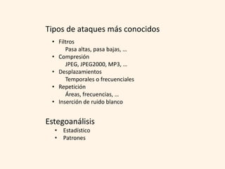Tipos de ataques más conocidos
 • Filtros
      Pasa altas, pasa bajas, …
 • Compresión
      JPEG, JPEG2000, MP3, …
 • Desplazamientos
      Temporales o frecuenciales
 • Repetición
      Áreas, frecuencias, …
 • Inserción de ruido blanco


Estegoanálisis
  • Estadístico
  • Patrones
 
