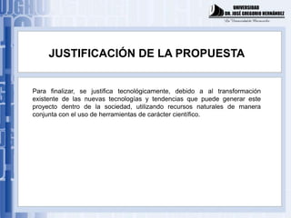 JUSTIFICACIÓN DE LA PROPUESTA


Para finalizar, se justifica tecnológicamente, debido a al transformación
existente de las nuevas tecnologías y tendencias que puede generar este
proyecto dentro de la sociedad, utilizando recursos naturales de manera
conjunta con el uso de herramientas de carácter científico.
 