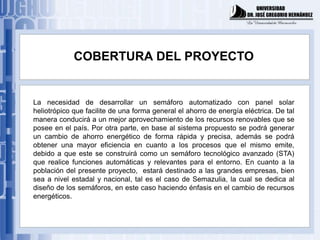 COBERTURA DEL PROYECTO


La necesidad de desarrollar un semáforo automatizado con panel solar
heliotrópico que facilite de una forma general el ahorro de energía eléctrica. De tal
manera conducirá a un mejor aprovechamiento de los recursos renovables que se
posee en el país. Por otra parte, en base al sistema propuesto se podrá generar
un cambio de ahorro energético de forma rápida y precisa, además se podrá
obtener una mayor eficiencia en cuanto a los procesos que el mismo emite,
debido a que este se construirá como un semáforo tecnológico avanzado (STA)
que realice funciones automáticas y relevantes para el entorno. En cuanto a la
población del presente proyecto, estará destinado a las grandes empresas, bien
sea a nivel estadal y nacional, tal es el caso de Semazulia, la cual se dedica al
diseño de los semáforos, en este caso haciendo énfasis en el cambio de recursos
energéticos.
 