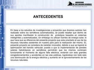 ANTECEDENTES


En base a los estudios de investigaciones y proyectos que diversos autores han
realizado sobre los semáforos automatizados, se puede resaltar que dentro de
sus aportes manifiestan la construcción de prototipos basados en sistemas
inteligentes y automatizados, sin embargo no utilizan fuentes de energía solar, lo
que hace que se diferencia del presente proyecto que esta orientado al uso de los
recursos naturales existentes en nuestro país para la realización del mismo. EL
presente proyecto se considera de carácter innovador, debido a que se logrará la
optimización del transito vehicular, puesto a que la implementación de paneles
solares heliotrópicos en semáforos permitirán que los mismos continúen
funcionando al momento de alguna falla eléctrica, evitando con esto grandes
congestionamientos y accidentes en las vías públicas, lográndose con todo esto
una disminución de la energía eléctrica y aumento en el aprovechamiento de los
recursos naturales.
 