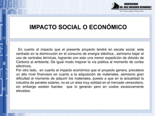 IMPACTO SOCIAL O ECONÓMICO


  En cuanto al impacto que el presente proyecto tendrá en escala social, esta
centrado en la disminución en el consumo de energía eléctrica., asimismo bajar el
uso de centrales térmicas, logrando con esto una menor expedición de dióxido de
Carbono al ambiente. De igual modo mejorar la vía pública al momento de cortes
eléctricos.
Por otro lado, en cuanto al impacto económico que el proyecto genera, prevalece
un alto nivel financiero en cuanto a la adquisición de materiales, asimismo gran
dificultad al momento de adquirir los materiales, puesto a que en la actualidad la
industria de paneles solares, no es un área muy solidad en el mercado venezolano,
sin embargo existen fuentes que lo generan pero en costos excesivamente
elevados.
 