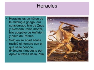 Heracles Heracles es un héroe de la mitología griega, era considerado hijo de Zeus y Alcmena, reina mortal, hijo adoptivo de Anfitrión y nieto de Perseo. Sólo en su edad adulta recibió el nombre con el que se le conoce, (Hércules) impuesto por  Apolo a través de la Pitia. 