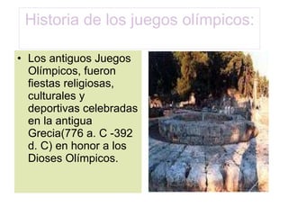 Historia de los juegos olímpicos: Los antiguos Juegos Olímpicos, fueron fiestas religiosas, culturales y deportivas celebradas en la antigua Grecia(776 a. C -392 d. C) en honor a los Dioses Olímpicos. 