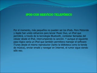 iPod con servicio telefónico Por el momento, más pequeños no pueden ser los iPods. Pero Motorola y Apple han unido esfuerzos para lanzar Music Duo, un iPod que permitirá, a través de la tecnología Bluetooth, contestar llamadas del celular desde el iPod, interrumpiendo la canción. Y aunque el siguiente paso lógico sería un iPod que también permitiera manejar el software iTunes desde el mismo reproductor (tanto la biblioteca como la tienda de música), enviar emails y navegar en Internet, el rumor sigue siendo sólo eso. 