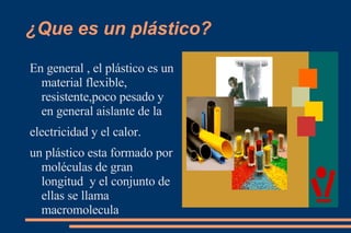 ¿Que es un plástico? En general , el plástico es un material flexible, resistente,poco pesado y en general aislante de la  electricidad y el calor. un plástico esta formado por moléculas de gran longitud  y el conjunto de ellas se llama  macromolecula  