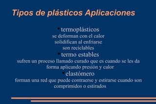 Tipos de plásticos Aplicaciones termoplásticos se deforman con el calor solidifican al enfriarse son reciclables termo estables sufren un proceso llamado curado que es cuando se les da forma aplicando presión y calor elastómero forman una red que puede contraerse y estirarse cuando son comprimidos o estirados 