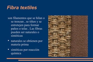 Fibra textiles son filamentos que se hilan o se trenzan , se tiñen y se entretejen para formar paños o telas . Las fibras pueden ser naturales o sintéticas naturales se obtienen por materia prima sintéticas por reacción química 