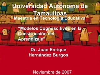 Universidad Autónoma de Tamaulipas ,[object Object],Dr. Juan Enrique Hernández Burgos “ Modelos Cognoscitivos en la Construcción del Aprendizaje” Noviembre de 2007 