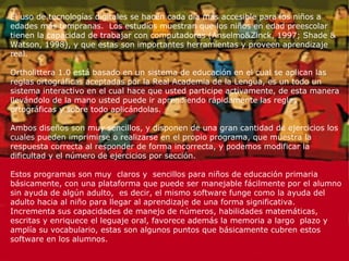 El uso de tecnologías digitales se hacen cada día más accesible para los niños a edades más tempranas.  Los estudios muestran que los niños en edad preescolar tienen la capacidad de trabajar con computadoras (Anselmo&Zinck, 1997; Shade & Watson, 1998), y que estas son importantes herramientas y proveen aprendizaje real. Ortholittera 1.0 está basado en un sistema de educación en el cual se aplican las reglas ortográficas aceptadas por la Real Academia de la Lengua, es un todo un sistema interactivo en el cual hace que usted participe activamente, de esta manera llevándolo de la mano usted puede ir aprendiendo rápidamente las reglas ortográficas y sobre todo aplicándolas. Ambos diseños son muy sencillos, y disponen de una gran cantidad de ejercicios los cuales pueden imprimirse o realizarse en el propio programa, que muestra la respuesta correcta al responder de forma incorrecta, y podemos modificar la dificultad y el número de ejercicios por sección.  Estos programas son muy  claros y  sencillos para niños de educación primaria básicamente, con una plataforma que puede ser manejable fácilmente por el alumno sin ayuda de algún adulto,  es decir, el mismo software funge como la ayuda del adulto hacia al niño para llegar al aprendizaje de una forma significativa. Incrementa sus capacidades de manejo de números, habilidades matemáticas, escritas y enriquece el leguaje oral, favorece además la memoria a largo  plazo y amplía su vocabulario, estas son algunos puntos que básicamente cubren estos software en los alumnos.  