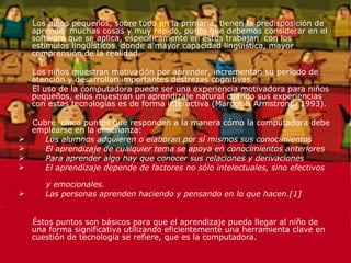 Los niños pequeños, sobre todo en la primaria, tienen la predisposición de aprender muchas cosas y muy rápido, punto que debemos considerar en el software que se aplica, específicamente en éstos trabajan  con los estímulos lingüísticos  donde a mayor capacidad lingüística, mayor comprensión de la realidad. Los niños muestran motivación por aprender, incrementan su período de atención y desarrollan importantes destrezas cognitivas. El uso de la computadora puede ser una experiencia motivadora para niños pequeños, ellos muestran un aprendizaje natural cuando sus experiencias con estas tecnologías es de forma interactiva (Margot & Armstrong, 1993). Cubre  cinco puntos que responden a la manera cómo la computadora debe emplearse en la enseñanza: Los alumnos adquieren o elaboran por sí mismos sus conocimientos El aprendizaje de cualquier tema se apoya en conocimientos anteriores Para aprender algo hay que conocer sus relaciones y derivaciones El aprendizaje depende de factores no sólo intelectuales, sino efectivos  y emocionales. Las personas aprenden haciendo y pensando en lo que hacen.[1] Éstos puntos son básicos para que el aprendizaje pueda llegar al niño de una forma significativa utilizando eficientemente una herramienta clave en cuestión de tecnología se refiere, que es la computadora.  