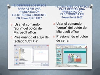15. DESCRIBE LOS PASOS       16. DESCRIBE LOS PASOS
     PARA ABRIR UNA              PARA CERRAR UNA
      PRESENTACIÓN                 PRESENTACIÓN
ELECTRÓNICA EXISTENTE             ELECTRÓNICA EN
    EN PowerPoint 2007             PowerPoint 2007

O Usar el comando           O Usar el comando
  “abrir” del botón de        “cerrar” del botón de
  Microsoft office            Microsoft office
O Presionando el atajo de   O Presionando el botón
  teclado “Ctrl + a”          de cerrar
 