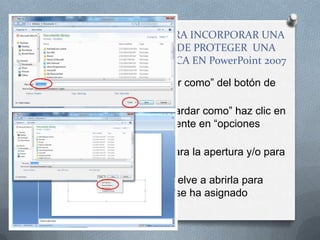 21. DESCRIBE LOS PASOS PARA INCORPORAR UNA
  CONTRASEÑA A MANERA DE PROTEGER UNA
PRESENTACIÓN ELECTRÓNICA EN PowerPoint 2007

O Ejecuta el comando “guardar como” del botón de
  Microsoft Office
O En el cuadro de dialogo “guardar como” haz clic en
  “herramientas” y posteriormente en “opciones
  generales”
O Introduce una contraseña para la apertura y/o para
  la escritura, según desees.
O Guarda la presentación y vuelve a abrirla para
  verificar que la contraseña se ha asignado
  correctamente al archivo.
 