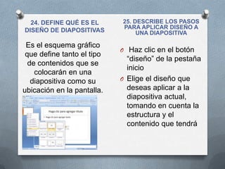 24. DEFINE QUÉ ES EL      25. DESCRIBE LOS PASOS
                            PARA APLICAR DISEÑO A
DISEÑO DE DIAPOSITIVAS           UNA DIAPOSITIVA

 Es el esquema gráfico
                            O Haz clic en el botón
 que define tanto el tipo
                              “diseño” de la pestaña
  de contenidos que se
                              inicio
    colocarán en una
   diapositiva como su      O Elige el diseño que
ubicación en la pantalla.     deseas aplicar a la
                              diapositiva actual,
                              tomando en cuenta la
                              estructura y el
                              contenido que tendrá
 