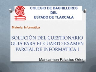 COLEGIO DE BACHILLERES
                     DEL
              ESTADO DE TLAXCALA

Materia: Informática


SOLUCIÓN DEL CUESTIONARIO
GUIA PARA EL CUARTO EXAMEN
 PARCIAL DE INFORMÁTICA I

                   Maricarmen Palacios Ortega
 