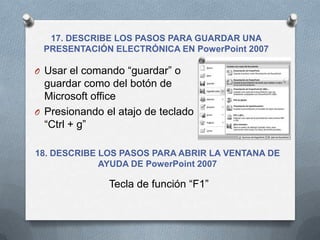 17. DESCRIBE LOS PASOS PARA GUARDAR UNA
 PRESENTACIÓN ELECTRÓNICA EN PowerPoint 2007

O Usar el comando “guardar” o
  guardar como del botón de
  Microsoft office
O Presionando el atajo de teclado
  “Ctrl + g”

18. DESCRIBE LOS PASOS PARA ABRIR LA VENTANA DE
             AYUDA DE PowerPoint 2007

               Tecla de función “F1”
 