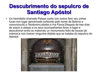Descubrimento do sepulcro deDescubrimento do sepulcro de
Santiago ApóstolSantiago Apóstol
● Un hermitaño chamado Pelayo xunto con outros fieis veu unhas
luces nun lugar aproximado coñecido polo nome de Solovio e
comunicoullo a Teodomiro,obisbo e Iria Flavia.Despois de tres días
de xexún o obispo e os seus acompañantes foron o lugar e
descubriron entre os matorrais un monumento feito de lousas de
mármol,e non tiveron ningunha dúbida que se trataba do sepulcro do
Apóstol.
 