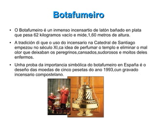 BotafumeiroBotafumeiro
● O Botafumeiro é un inmenso incensartio de latón bañado en plata
que pesa 62 kilogramos vacío e mide,1,60 metros de altura.
● A tradición di que o uso do incensario na Catedral de Santiago
empezou no século XI,ca idea de perfumar o templo e eliminar o mal
olor que deixaban os peregrinos,cansados,sudorosos e moitos deles
enfermos.
● Unha proba da importancia simbólica do botafumeiro en España é o
deseño das moedas de cinco pesetas do ano 1993,cun gravado
incensario compostelano.
 