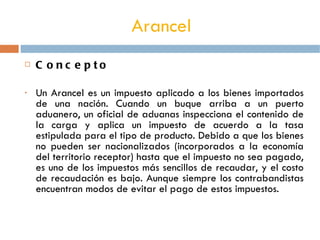 Arancel   Concepto Un Arancel es un impuesto aplicado a los bienes importados de una nación. Cuando un buque arriba a un puerto aduanero, un oficial de aduanas inspecciona el contenido de la carga y aplica un impuesto de acuerdo a la tasa estipulada para el tipo de producto. Debido a que los bienes no pueden ser nacionalizados (incorporados a la economía del territorio receptor) hasta que el impuesto no sea pagado, es uno de los impuestos más sencillos de recaudar, y el costo de recaudación es bajo. Aunque siempre los contrabandistas encuentran modos de evitar el pago de estos impuestos. 