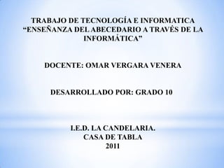 TRABAJO DE TECNOLOGÍA E INFORMATICA
“ENSEÑANZA DEL ABECEDARIO A TRAVÉS DE LA
              INFORMÁTICA”


    DOCENTE: OMAR VERGARA VENERA


      DESARROLLADO POR: GRADO 10



          I.E.D. LA CANDELARIA.
              CASA DE TABLA
                     2011
 