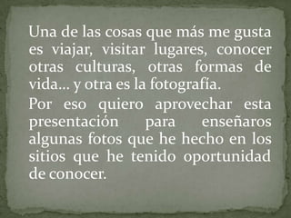 Una de las cosas que más me gusta
es viajar, visitar lugares, conocer
otras culturas, otras formas de
vida… y otra es la fotografía.
Por eso quiero aprovechar esta
presentación      para    enseñaros
algunas fotos que he hecho en los
sitios que he tenido oportunidad
de conocer.
 