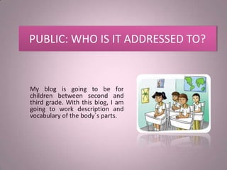 PUBLIC: WHO IS IT ADDRESSED TO?


My blog is going to be for
children between second and
third grade. With this blog, I am
going to work description and
vocabulary of the body´s parts.
 