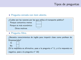Tipos de preguntas


• Pregunta cerrada con item abierto.

¿Cu´les son las razones por las que utiliza el transporte p´blico?
   a                                                       u
 Porque contamina menos
 Porque es m´s econ´mico
              a      o
       Otros motivos              ···

• Pregunta ﬁltro.
¿Necesita conocimientos de ingl´s para impartir clase como profesor de
                                 e
Empresariales?
  Si
 No
(Si la respuesta es aﬁrmativa, pase a la pregunta no 5, y si la respuesta es
negativa, pase a la pregunta no 18)
 
